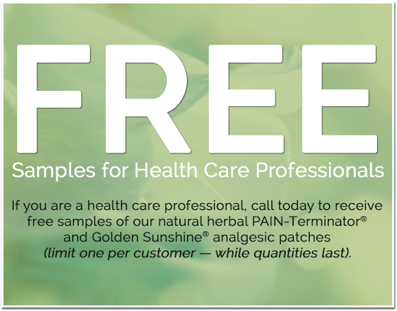 Samples for Health Care Professionals - If you are a health care professional, call today to receive free samples of our natural herbal PAIN Terminator® and Golden Sunshine® analgesic patches (limit one per customer - while quantities last).